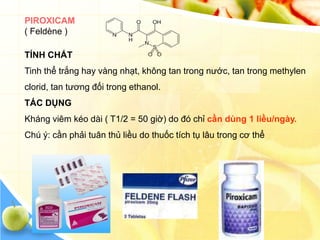 PIROXICAM
( Feldène )

TÍNH CHẤT
Tinh thể trắng hay vàng nhạt, không tan trong nước, tan trong methylen
clorid, tan tương đối trong ethanol.
TÁC DỤNG
Kháng viêm kéo dài ( T1/2 = 50 giờ) do đó chỉ cần dùng 1 liều/ngày.
Chú ý: cần phải tuân thủ liều do thuốc tích tụ lâu trong cơ thể
 