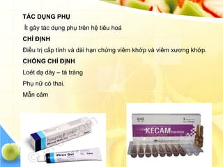 TÁC DỤNG PHỤ
Ít gây tác dụng phụ trên hệ tiêu hoá
CHỈ ĐỊNH
Điều trị cấp tính và dài hạn chứng viêm khớp và viêm xương khớp.
CHỐNG CHỈ ĐỊNH
Loét dạ dày – tá tràng
Phụ nữ có thai.
Mẫn cảm
 