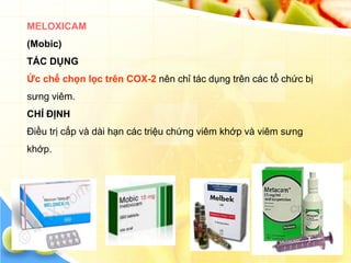 MELOXICAM
(Mobic)
TÁC DỤNG
Ức chế chọn lọc trên COX-2 nên chỉ tác dụng trên các tổ chức bị
sưng viêm.
CHỈ ĐỊNH
Điều trị cấp và dài hạn các triệu chứng viêm khớp và viêm sưng
khớp.
 