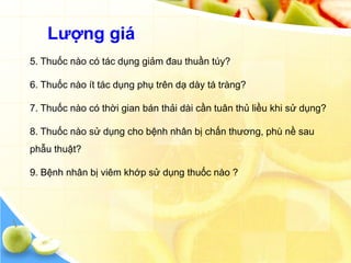 Lƣợng giá
5. Thuốc nào có tác dụng giảm đau thuần túy?

6. Thuốc nào ít tác dụng phụ trên dạ dày tá tràng?

7. Thuốc nào có thời gian bán thải dài cần tuân thủ liều khi sử dụng?

8. Thuốc nào sử dụng cho bệnh nhân bị chấn thương, phù nề sau
phẫu thuật?

9. Bệnh nhân bị viêm khớp sử dụng thuốc nào ?
 