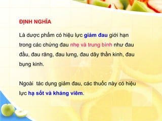 ĐỊNH NGHĨA

Là dược phẩm có hiệu lực giảm đau giới hạn
trong các chứng đau nhẹ và trung bình như đau
đầu, đau răng, đau lưng, đau dây thần kinh, đau
bụng kinh.


Ngoài tác dụng giảm đau, các thuốc này có hiệu
lực hạ sốt và kháng viêm.
 