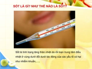 SỐT LÀ GÌ? NHƢ THẾ NÀO LÀ SỐT?




 Sốt là tình trạng tăng thân nhiệt do rối loạn trung tâm điều
 nhiệt ở vùng dưới đồi dưới tác động của các yếu tố có hại
 như nhiễm khuẩn,…..
 