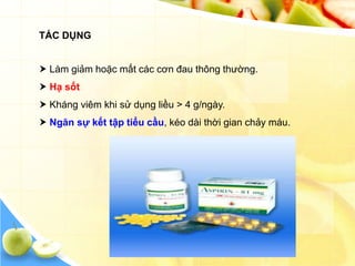 TÁC DỤNG


 Làm giảm hoặc mất các cơn đau thông thường.
 Hạ sốt
 Kháng viêm khi sử dụng liều > 4 g/ngày.
 Ngăn sự kết tập tiểu cầu, kéo dài thời gian chảy máu.
 