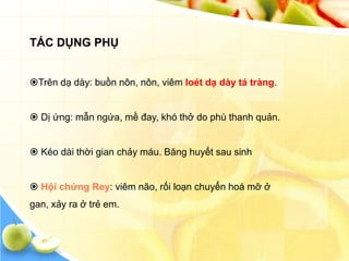 TÁC DỤNG PHỤ


Trên dạ dày: buồn nôn, nôn, viêm loét dạ dày tá tràng.


 Dị ứng: mẫn ngứa, mề đay, khó thở do phù thanh quản.


 Kéo dài thời gian chảy máu. Băng huyết sau sinh


 Hội chứng Rey: viêm não, rối loạn chuyển hoá mỡ ở
gan, xảy ra ở trẻ em.
 