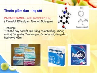 Thuốc giảm đau – hạ sốt

PARACETAMOL ( ACETAMINOPHEN)
( Panadol, Efferalgan, Tylenol, Dofalgan)

Tính chất
Tính thể hay bột kết tinh trắng có ánh hồng, không
mùi, vị đắng nhẹ. Tan trong nước, ethanol, dung dịch
hydroxyd kiềm.
 
