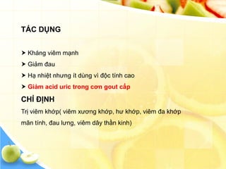 TÁC DỤNG


 Kháng viêm mạnh
 Giảm đau
 Hạ nhiệt nhưng ít dùng vì độc tính cao
 Giảm acid uric trong cơn gout cấp

CHỈ ĐỊNH
Trị viêm khớp( viêm xương khớp, hư khớp, viêm đa khớp
mãn tính, đau lưng, viêm dây thần kinh)
 