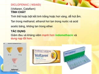 DICLOFENAC ( NSAID)
(Voltaren, Cataflam)
TÍNH CHẤT
Tinh thể hoặc bột kết tinh trắng hoặc hơi vàng, dễ hút ẩm.
Tan trong methanol, ethanol hơi tan trong nước và acid
acetic băng, không tan trong ether.
TÁC DỤNG
Giảm đau và kháng viêm mạnh hơn indomethacin và
dung nạp tốt hơn.
 