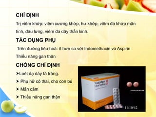 CHỈ ĐỊNH
Trị viêm khớp: viêm xương khớp, hư khớp, viêm đa khớp mãn
tính, đau lưng, viêm đa dây thần kinh.

TÁC DỤNG PHỤ
Trên đường tiêu hoá: ít hơn so với Indomethacin và Aspirin
Thiểu năng gan thận

CHỐNG CHỈ ĐỊNH
Loét dạ dày tá tràng.
 Phụ nữ có thai, cho con bú
 Mẫn cảm
 Thiểu năng gan thận
 
