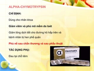ALPHA-CHYMOTRYPSIN

CHỈ ĐỊNH:

Dùng cho nhãn khoa

Giảm viêm và phù mô mềm do loét

Giảm lỏng dịch tiết cho đường hô hấp trên và
bệnh nhân bị hen phế quản

Phù nề sau chấn thƣơng và sau phẫu thuật

TÁC DỤNG PHỤ:

Đau tại chỗ tiêm
 