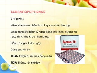SERRATIOPEPTIDASE

CHỈ ĐỊNH :

Viêm nhiễm sau phẫu thuật hay sau chấn thương

Viêm trong các bệnh lý ngoại khoa, nội khoa, đường hô
hấp, TMH, nha khoa nhãn khoa.

Liều: 10 mg x 3 lần/ ngày

Dùng sau khi ăn

THẬN TRỌNG: rối loạn đông máu

TDP: dị ứng, nổi mề đay.
 