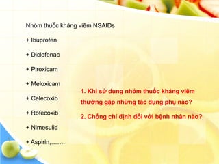 Nhóm thuốc kháng viêm NSAIDs

+ Ibuprofen

+ Diclofenac

+ Piroxicam

+ Meloxicam
                 1. Khi sử dụng nhóm thuốc kháng viêm
+ Celecoxib
                 thƣờng gặp những tác dụng phụ nào?
+ Rofecoxib
                 2. Chống chỉ định đối với bệnh nhân nào?
+ Nimesulid

+ Aspirin,…….
 