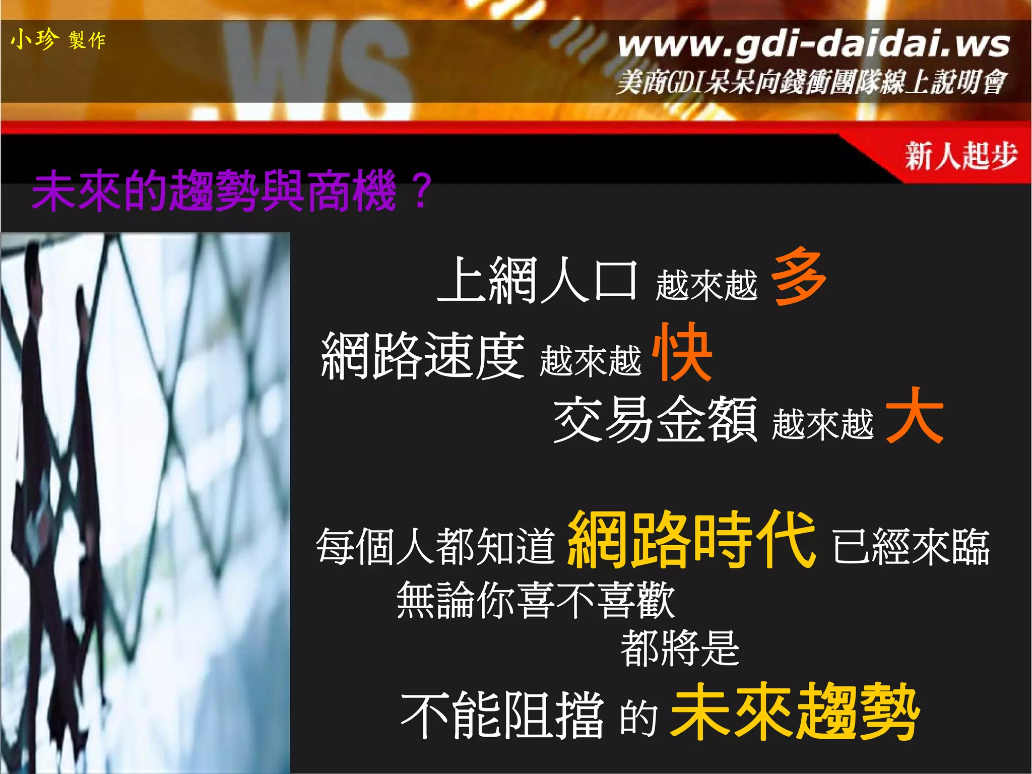 小珍 製作




 未來的趨勢與商機？
          上網人口 越來越 多
        網路速度 越來越 快
             交易金額 越來越 大

        每個人都知道 網路時代 已經來臨
          無論你喜不喜歡
                都將是
         不能阻擋 的 未來趨勢
 
