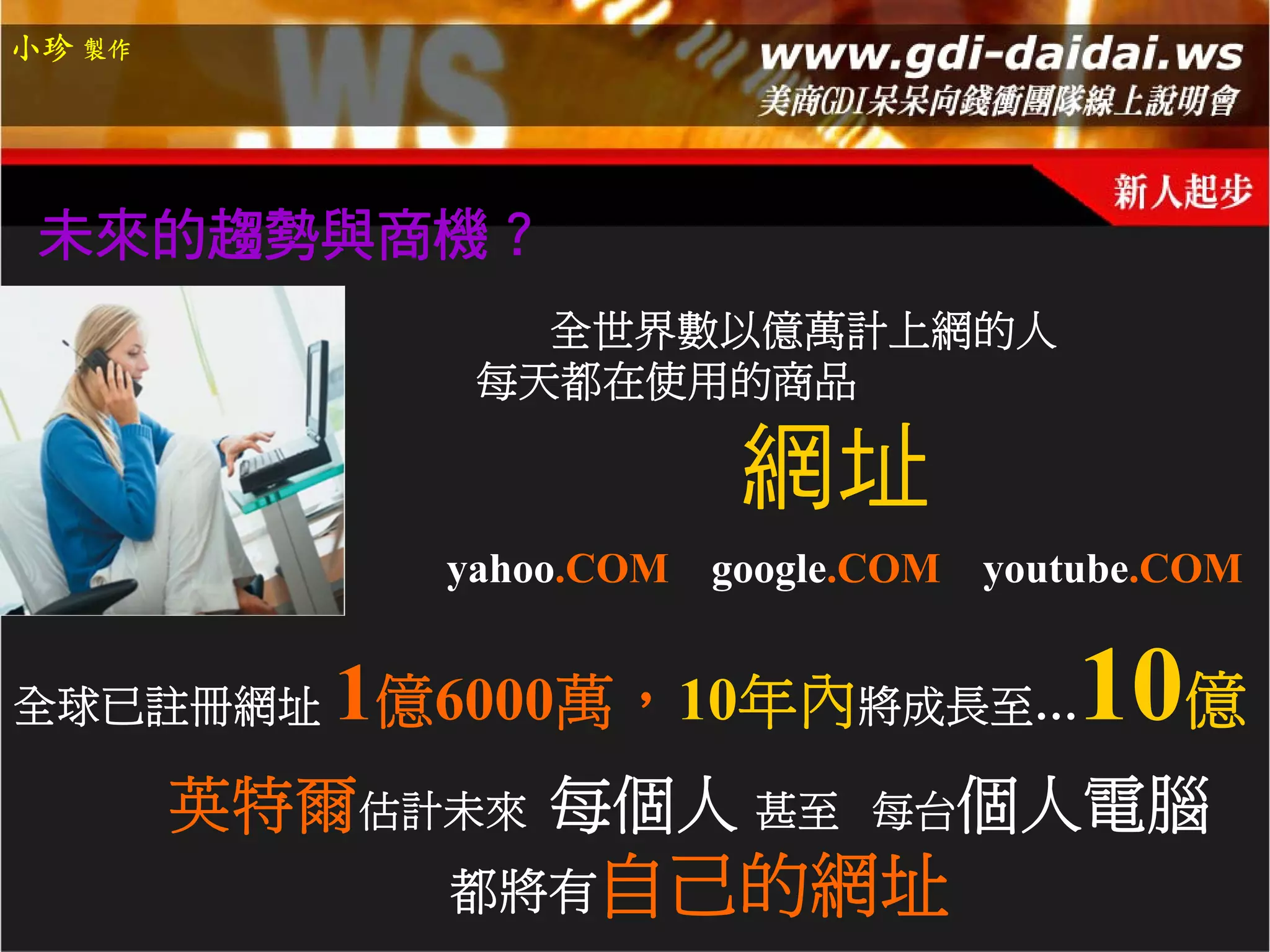 小珍 製作




 未來的趨勢與商機？
                全世界數以億萬計上網的人
              每天都在使用的商品

                          網址
             yahoo.COM   google.COM   youtube.COM


全球已註冊網址    1億6000萬，10年內將成長至…10億
        英特爾估計未來 每個人 甚至         每台個人電腦
             都將有自己的網址
 