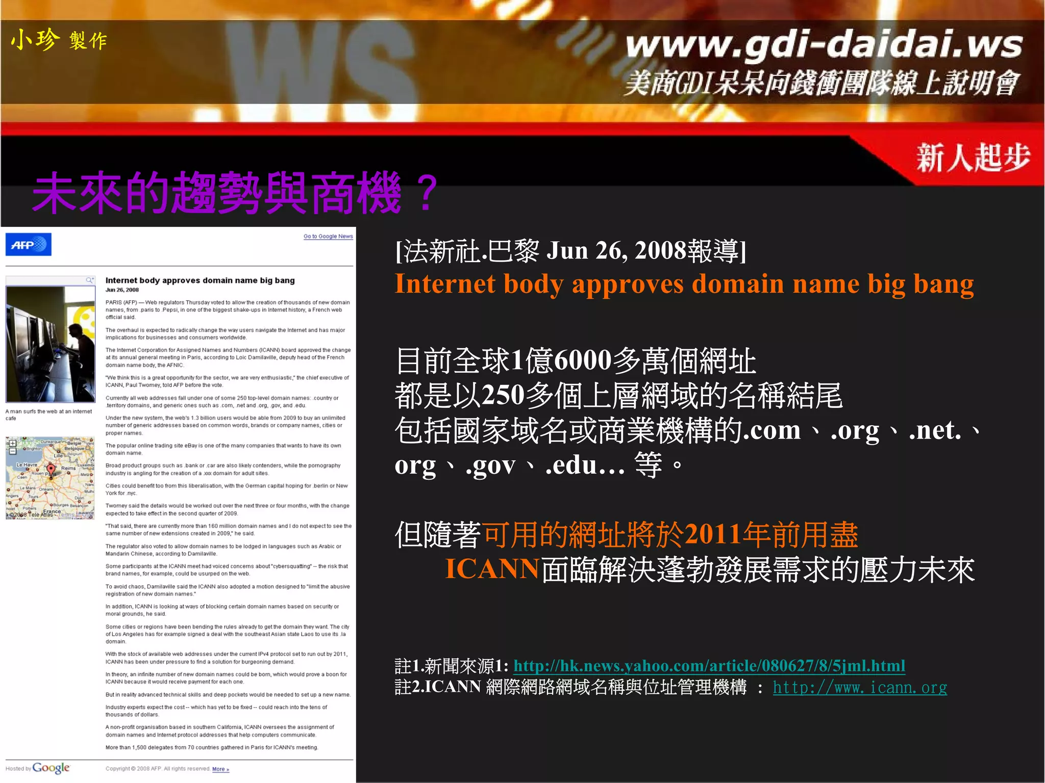 小珍 製作




 未來的趨勢與商機？
        [法新社.巴黎 Jun 26, 2008報導]
        Internet body approves domain name big bang

        目前全球1億6000多萬個網址
        都是以250多個上層網域的名稱結尾
        包括國家域名或商業機構的.com、.org、.net.、
        org、.gov、.edu… 等。

        但隨著可用的網址將於2011年前用盡
          ICANN面臨解決蓬勃發展需求的壓力未來


        註1.新聞來源1: http://hk.news.yahoo.com/article/080627/8/5jml.html
        註2.ICANN 網際網路網域名稱與位址管理機構 : http://www.icann.org
 