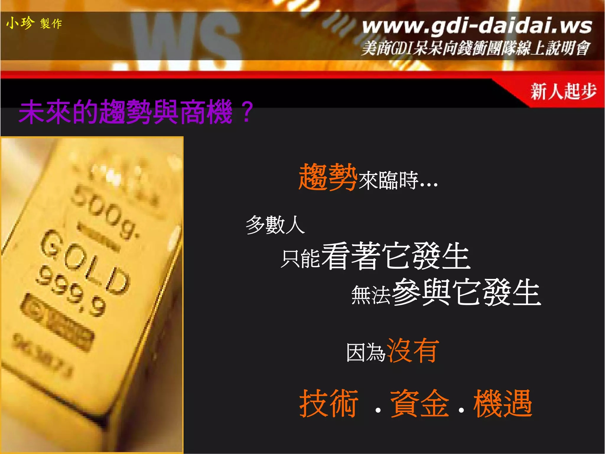小珍 製作




 未來的趨勢與商機？

             趨勢來臨時…
         多數人
             只能看著它發生
               無法參與它發生

               因為沒有

             技術 . 資金 . 機遇
 