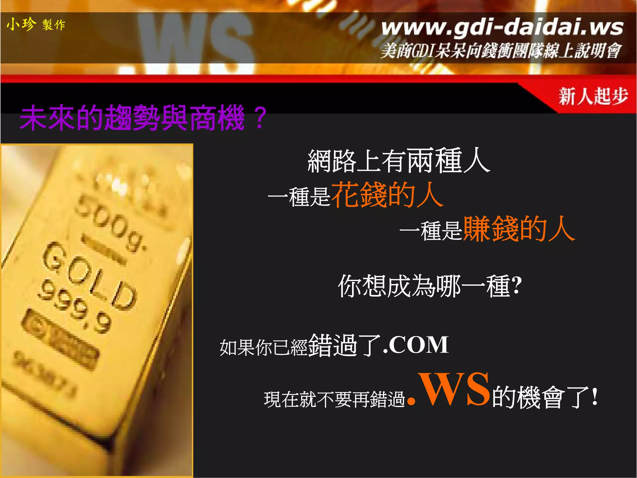 小珍 製作




 未來的趨勢與商機？
             網路上有兩種人
          一種是花錢的人
                 一種是賺錢的人

              你想成為哪一種?

        如果你已經錯過了.COM

          現在就不要再錯過   .WS的機會了!
 