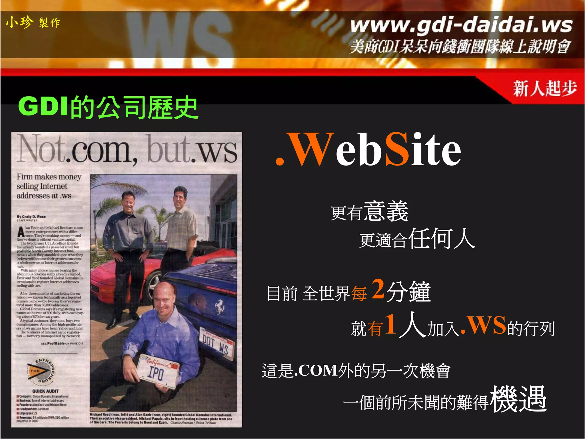 小珍 製作




 GDI的公司歷史
            .WebSite
                更有意義
                  更適合任何人


            目前 全世界每2分鐘
                  就有1人加入.WS的行列

            這是.COM外的另一次機會
                 一個前所未聞的難得   機遇
 