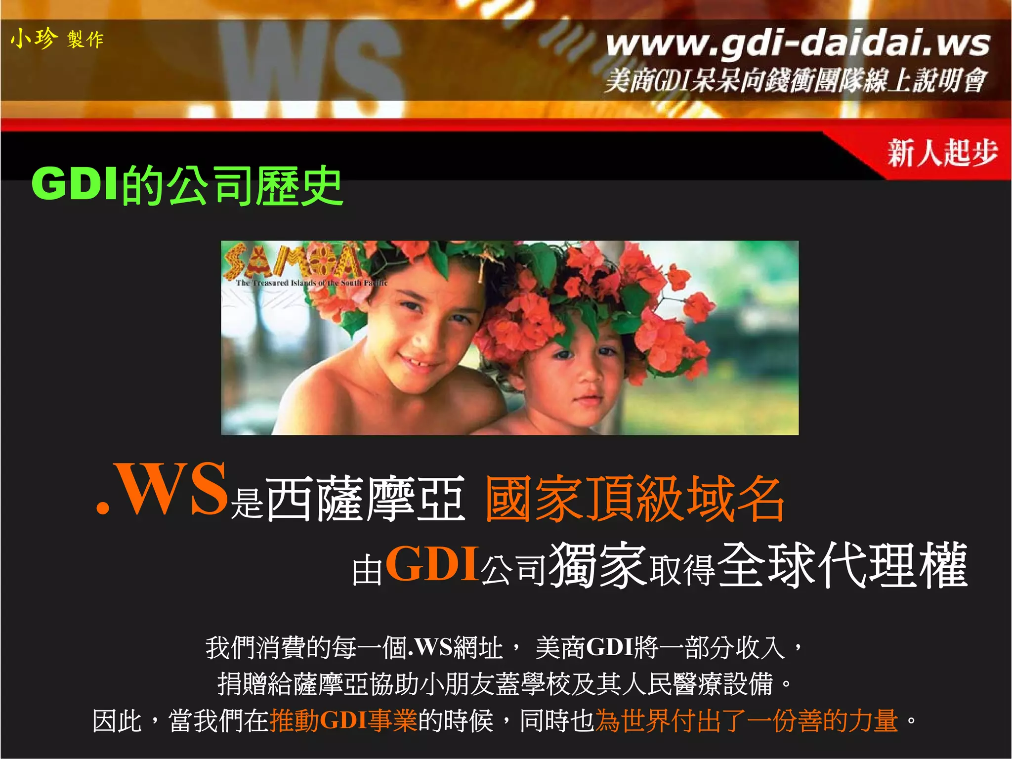 小珍 製作




 GDI的公司歷史




    .WS是西薩摩亞 國家頂級域名
              由GDI公司獨家取得全球代理權

        我們消費的每一個.WS網址， 美商GDI將一部分收入，
         捐贈給薩摩亞協助小朋友蓋學校及其人民醫療設備。
    因此，當我們在推動GDI事業的時候，同時也為世界付出了一份善的力量。
 