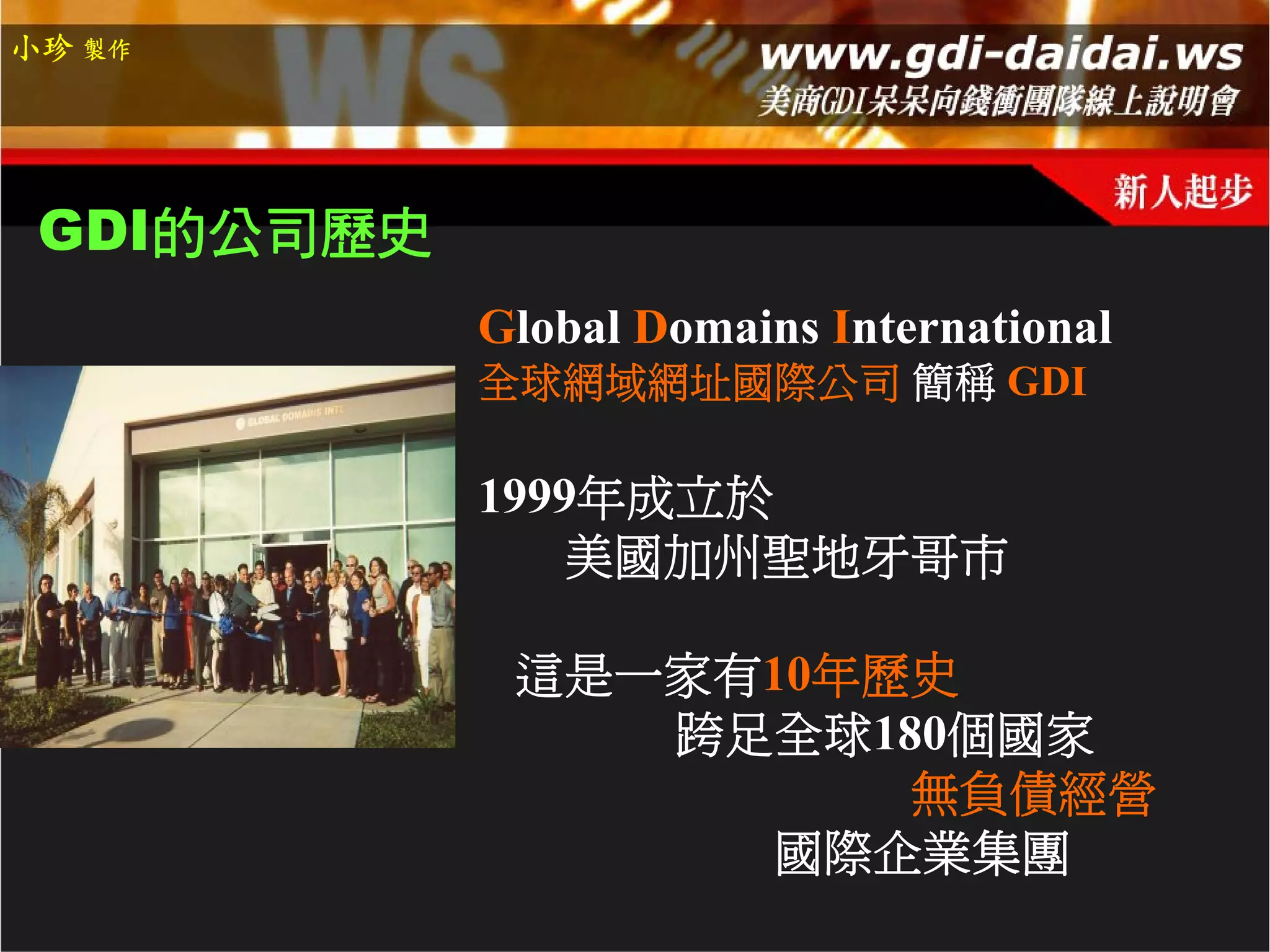 小珍 製作




 GDI的公司歷史
            Global Domains International
            全球網域網址國際公司 簡稱 GDI

            1999年成立於
                美國加州聖地牙哥市

             這是一家有10年歷史
                跨足全球180個國家
                      無負債經營
                  國際企業集團
 