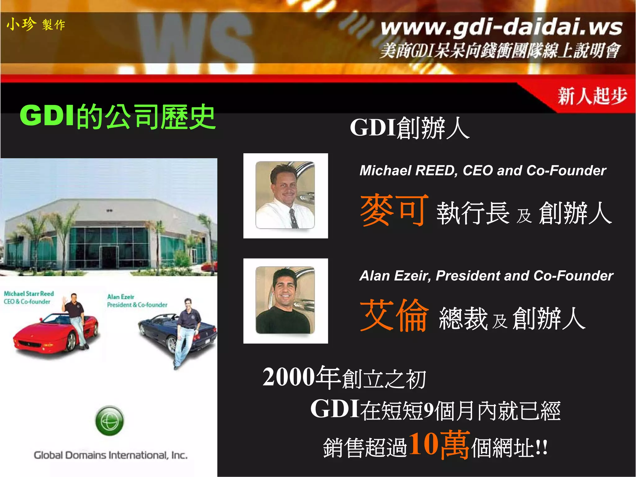小珍 製作




 GDI的公司歷史       GDI創辦人
                 Michael REED, CEO and Co-Founder


                 麥可 執行長 及 創辦人
                 Alan Ezeir, President and Co-Founder


                 艾倫 總裁 及 創辦人
            2000年創立之初
                GDI在短短9個月內就已經
               銷售超過10萬個網址!!
 
