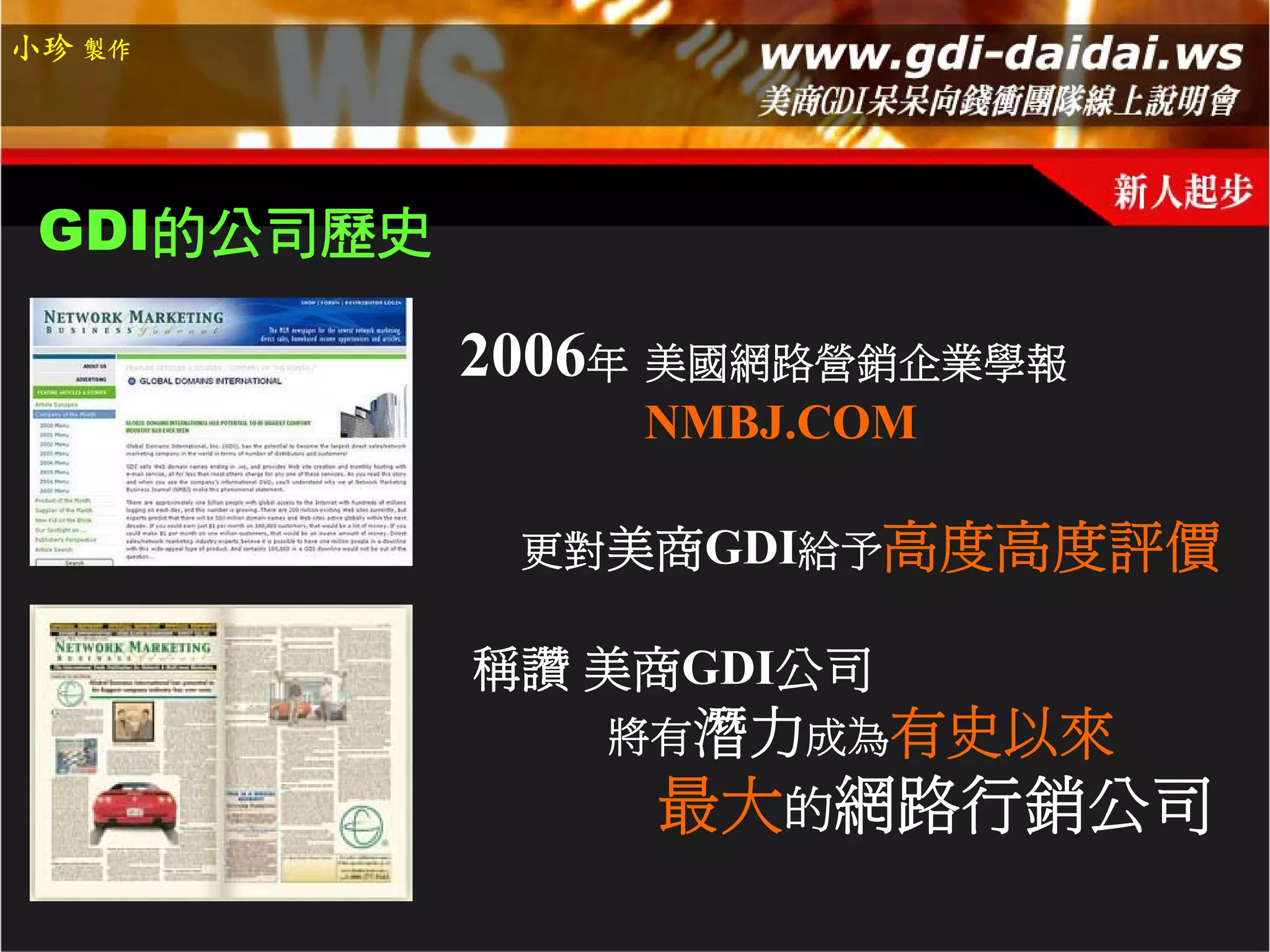 小珍 製作




 GDI的公司歷史

            2006年 美國網路營銷企業學報
                NMBJ.COM

             更對美商GDI給予高度高度評價

            稱讚 美商GDI公司
               將有潛力成為有史以來
                 最大的網路行銷公司
 