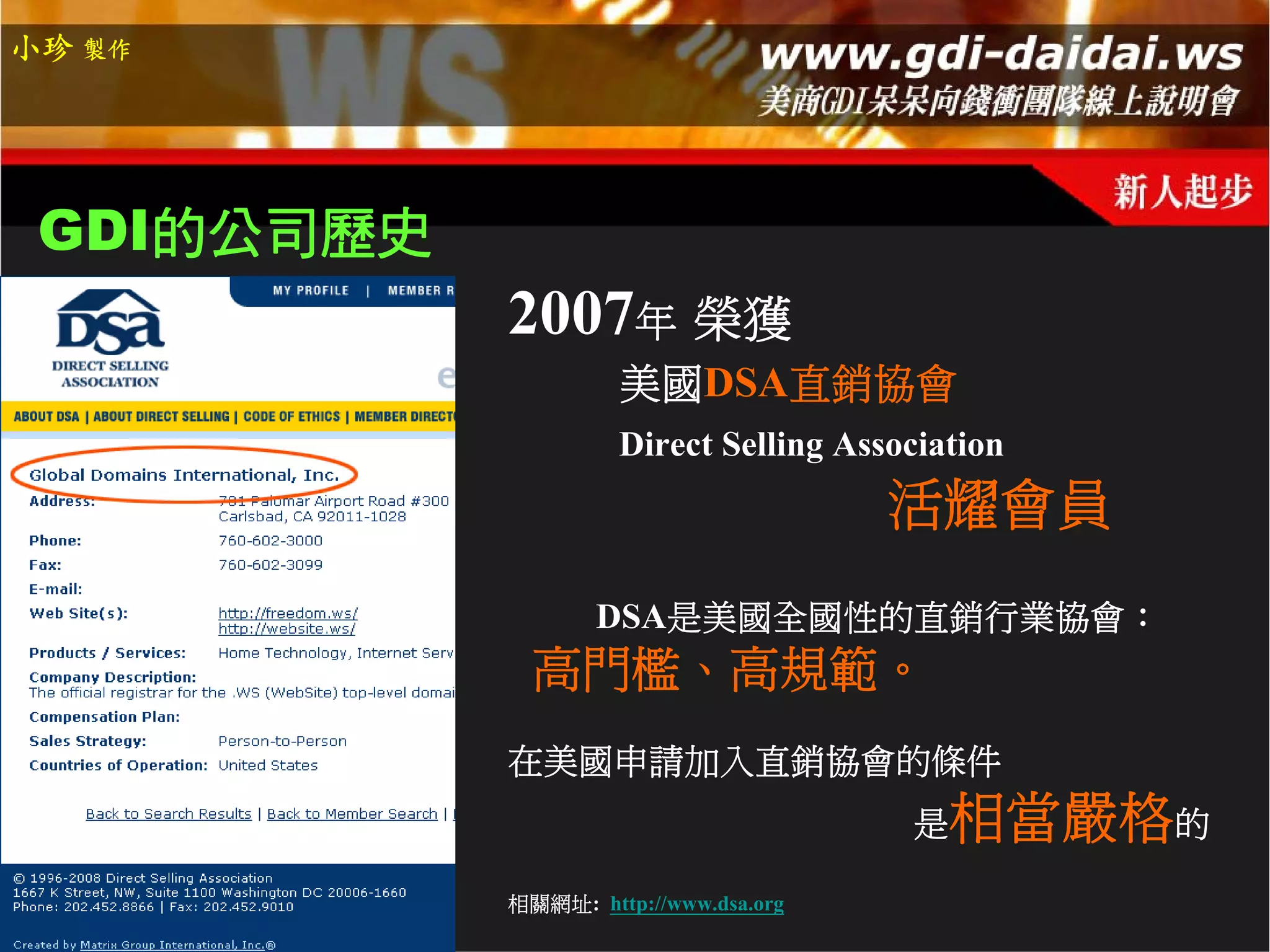 小珍 製作




 GDI的公司歷史
            2007年 榮獲
                     美國DSA直銷協會
                     Direct Selling Association
                                       活耀會員
                   DSA是美國全國性的直銷行業協會：
              高門檻、高規範。
            在美國申請加入直銷協會的條件
                                        是  相當嚴格的
            相關網址: http://www.dsa.org
 