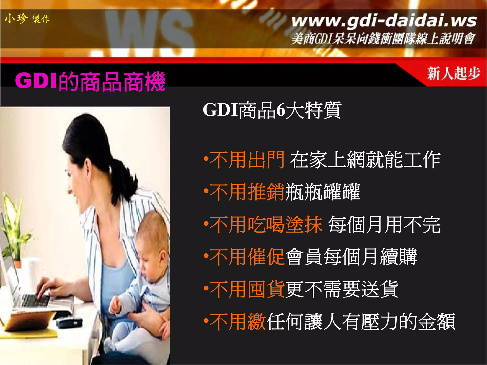 小珍 製作




 GDI的商品商機
            GDI商品6大特質

            •不用出門 在家上網就能工作
            •不用推銷瓶瓶罐罐
            •不用吃喝塗抹 每個月用不完
            •不用催促會員每個月續購
            •不用囤貨更不需要送貨
            •不用繳任何讓人有壓力的金額
 