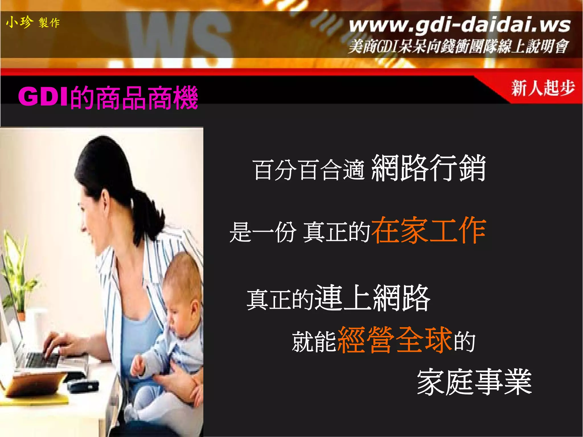 小珍 製作




 GDI的商品商機

            百分百合適 網路行銷

            是一份 真正的在家工作

            真正的連上網路
              就能經營全球的
                   家庭事業
 