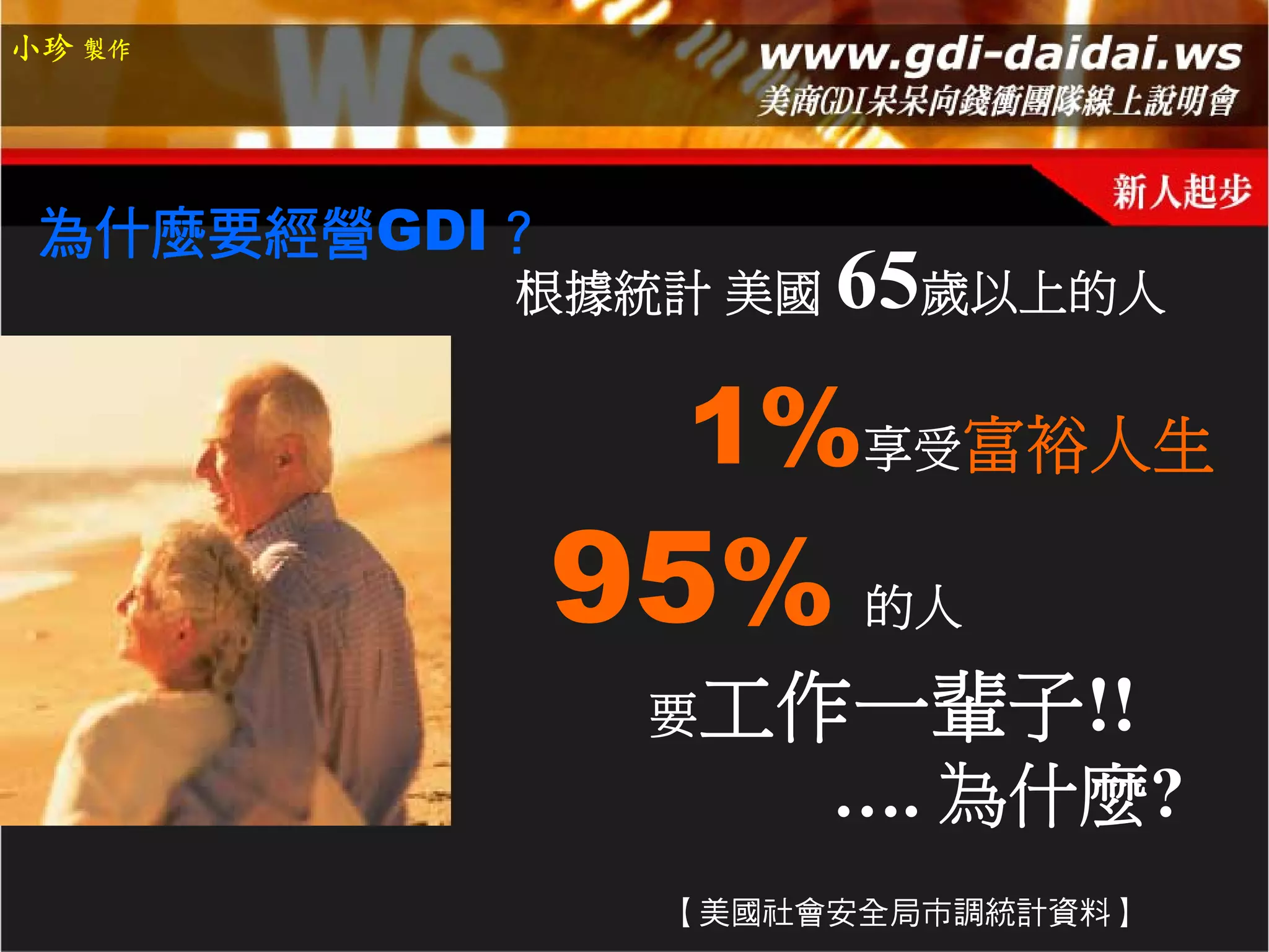 小珍 製作




 為什麼要經營GDI？
          根據統計 美國   65歲以上的人
               1%享受富裕人生
              95%    的人

               要工作一輩子!!
                    …. 為什麼?
               【美國社會安全局市調統計資料】
 