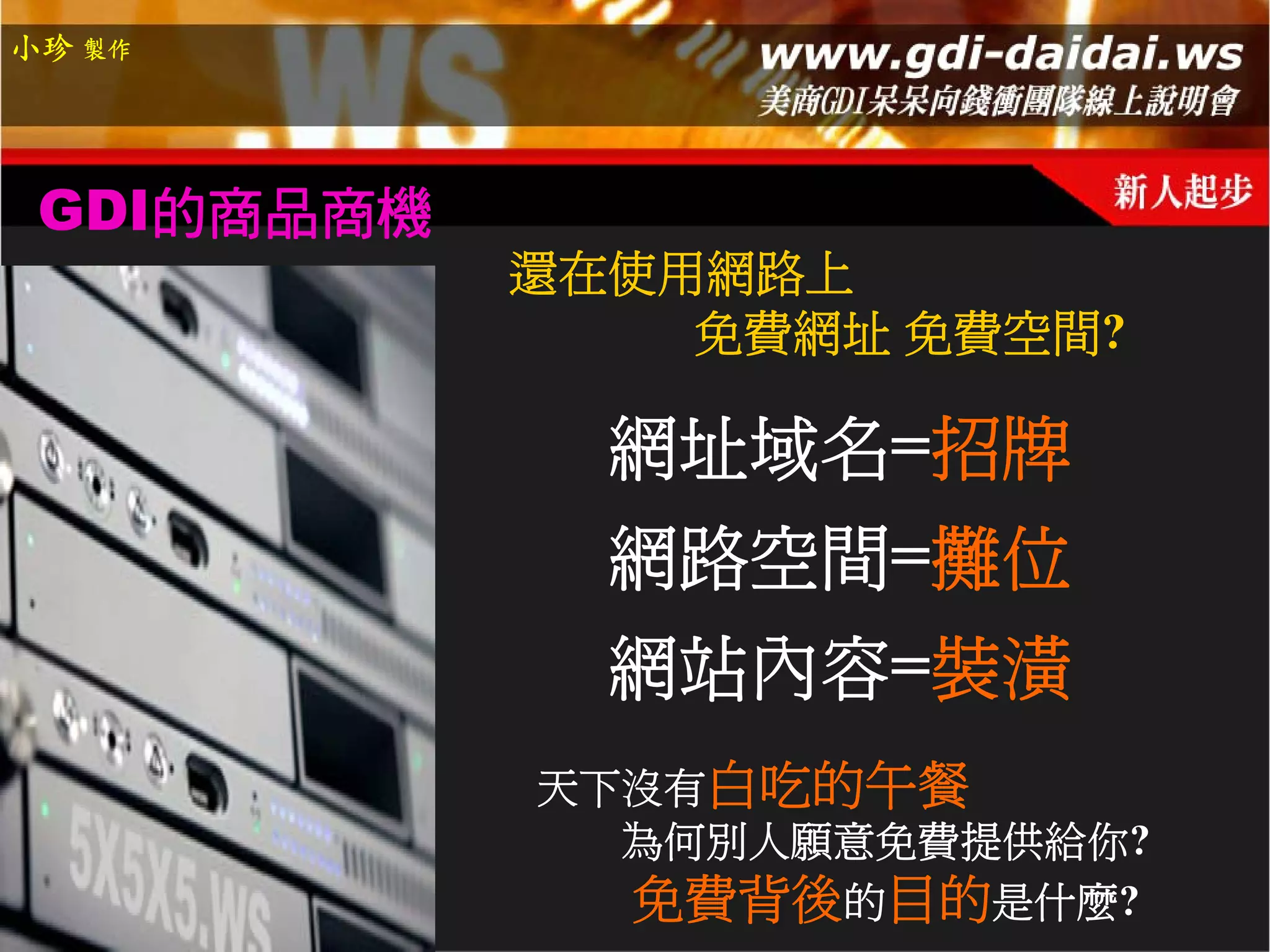 小珍 製作




 GDI的商品商機
            還在使用網路上
                免費網址 免費空間?

              網址域名=招牌
              網路空間=攤位
              網站內容=裝潢
            天下沒有白吃的午餐
              為何別人願意免費提供給你?
              免費背後的目的是什麼?
 