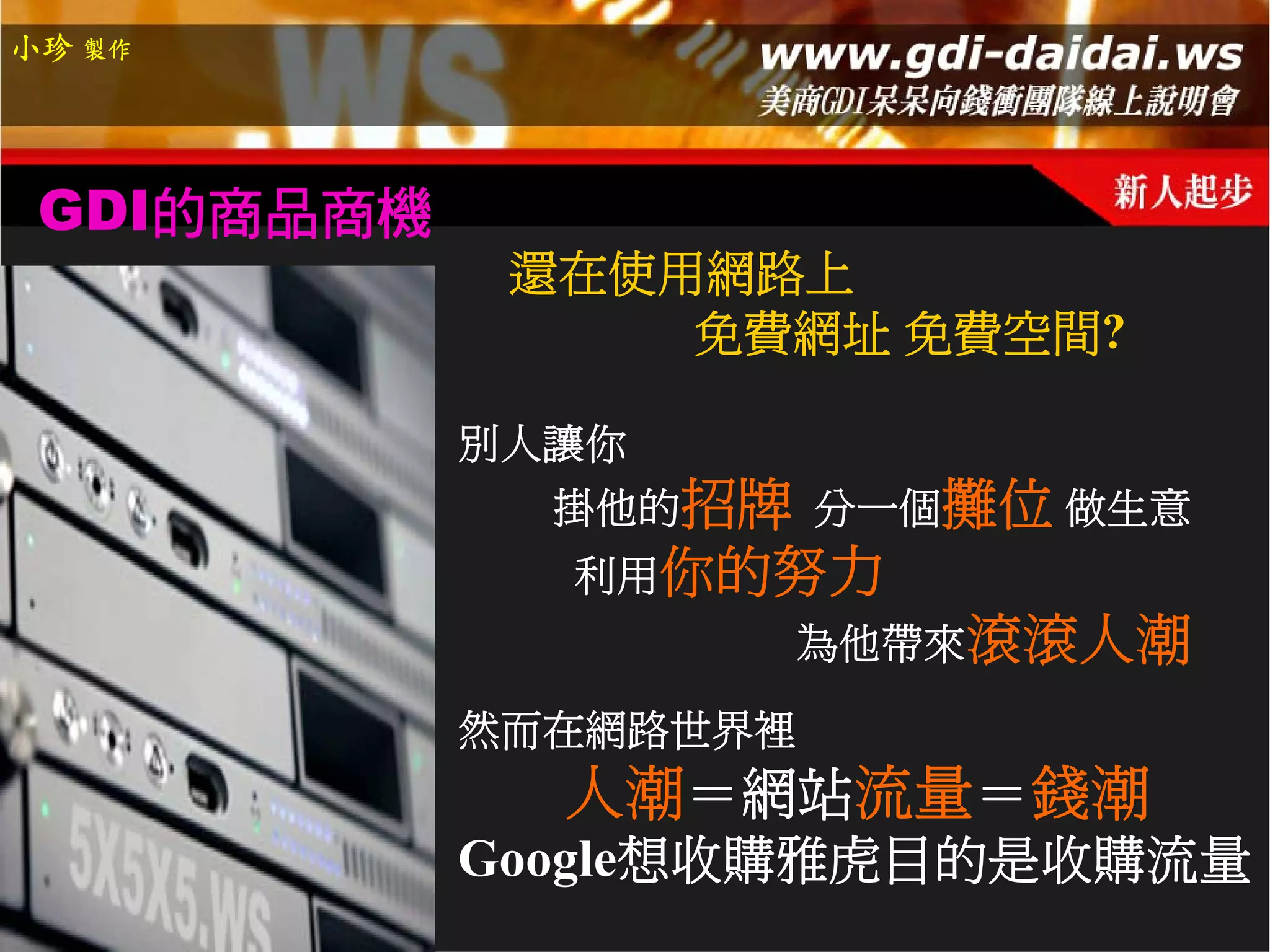 小珍 製作




 GDI的商品商機
             還在使用網路上
                 免費網址 免費空間?

            別人讓你
              掛他的招牌 分一個攤位 做生意
              利用你的努力
                    為他帶來滾滾人潮

            然而在網路世界裡
              人潮＝網站流量＝錢潮
            Google想收購雅虎目的是收購流量
 