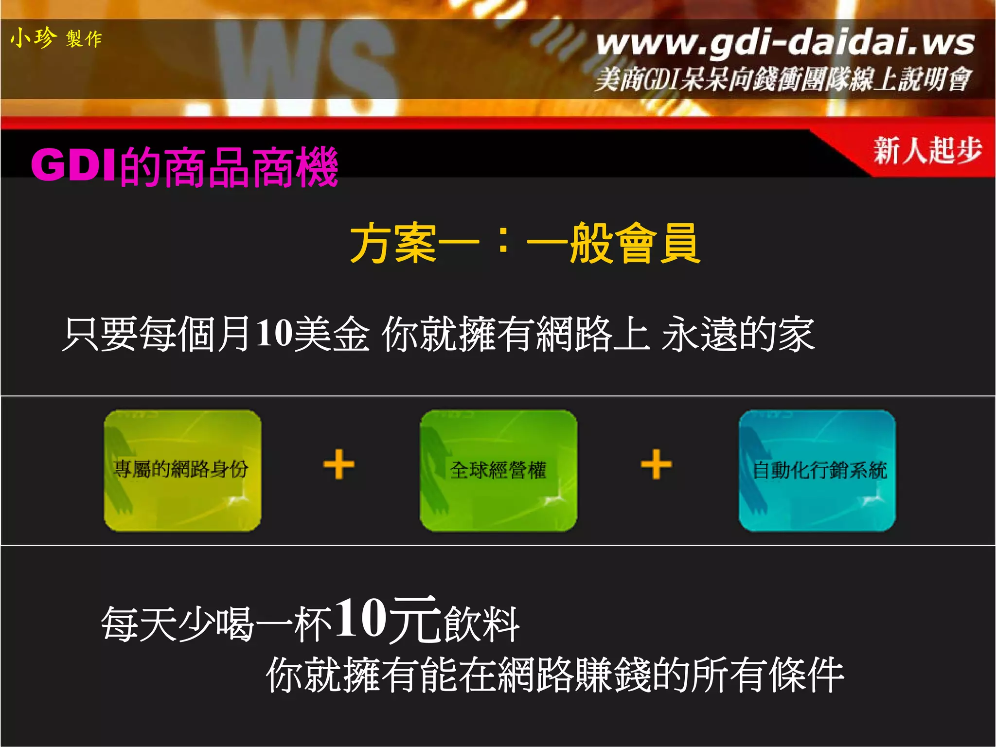 小珍 製作




 GDI的商品商機
            方案一：一般會員

  只要每個月10美金 你就擁有網路上 永遠的家




    每天少喝一杯10元飲料
        你就擁有能在網路賺錢的所有條件
 