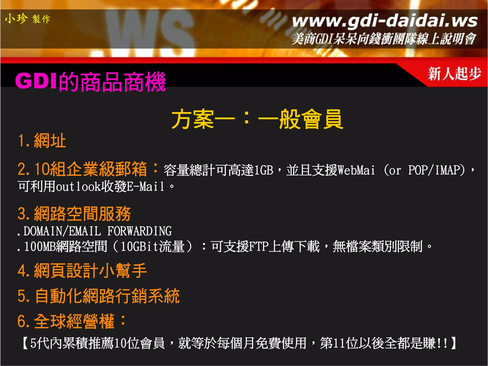 小珍 製作




 GDI的商品商機
                   方案一：一般會員
 1.網址
 2.10組企業級郵箱：容量總計可高達1GB，並且支援WebMai   (or POP/IMAP)，
 可利用outlook收發E-Mail。

 3.網路空間服務
 .DOMAIN/EMAIL FORWARDING
 .100MB網路空間（10GBit流量）：可支援FTP上傳下載，無檔案類別限制。
 4.網頁設計小幫手
 5.自動化網路行銷系統
 6.全球經營權：
 【5代內累積推薦10位會員，就等於每個月免費使用，第11位以後全都是賺!!】
 