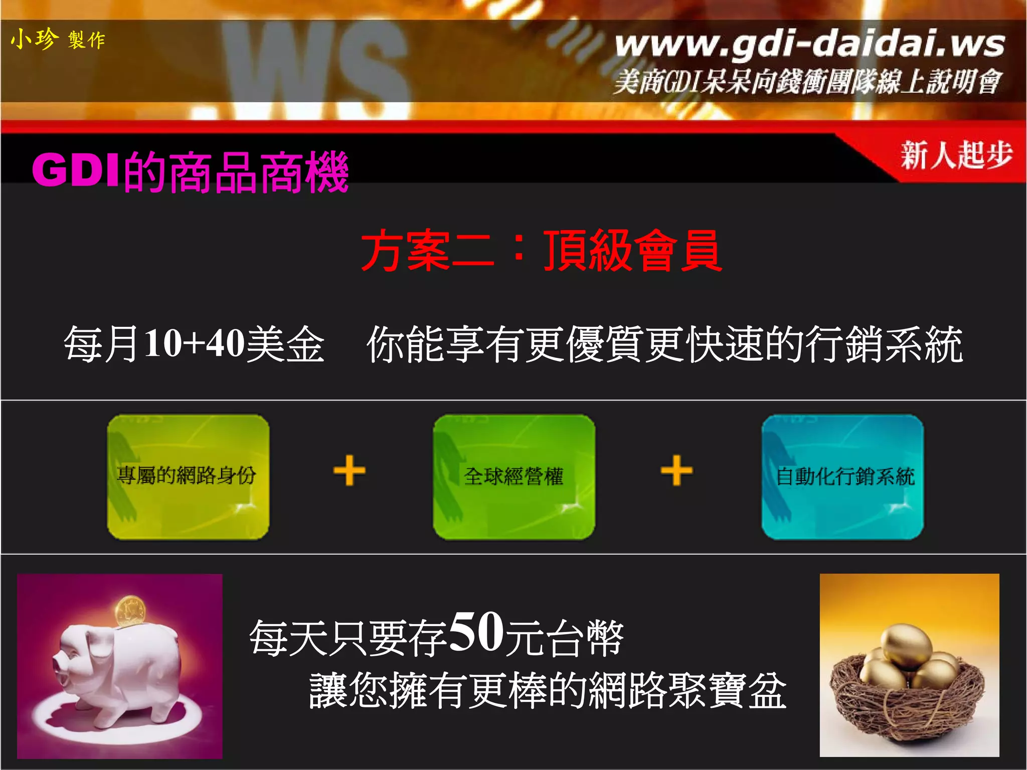 小珍 製作




 GDI的商品商機
            方案二：頂級會員

  每月10+40美金 你能享有更優質更快速的行銷系統




        每天只要存50元台幣
         讓您擁有更棒的網路聚寶盆
 