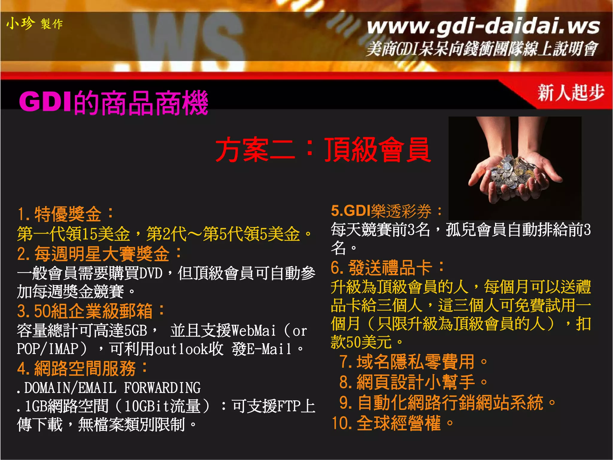 小珍 製作




 GDI的商品商機
                     方案二：頂級會員

 1.特優獎金：               5.GDI樂透彩券：
 第一代領15美金，第2代～第5代領5美金。 每天競賽前3名，孤兒會員自動排給前3
 2.每週明星大賽獎金：           名。
 一般會員需要購買DVD，但頂級會員可自動參 6.發送禮品卡：
 加每週獎金競賽。                         升級為頂級會員的人，每個月可以送禮
 3.50組企業級郵箱：                      品卡給三個人，這三個人可免費試用一
 容量總計可高達5GB， 並且支援WebMai（or        個月（只限升級為頂級會員的人），扣
 POP/IMAP），可利用outlook收 發E-Mail。   款50美元。
 4.網路空間服務：                   7.域名隱私零費用。
 .DOMAIN/EMAIL FORWARDING    8.網頁設計小幫手。
 .1GB網路空間（10GBit流量）：可支援FTP上  9.自動化網路行銷網站系統。
 傳下載，無檔案類別限制。               10.全球經營權。
 