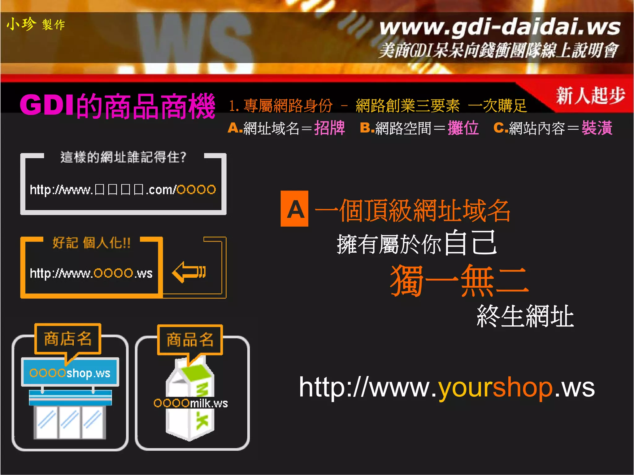 小珍 製作




 GDI的商品商機   1.專屬網路身份 - 網路創業三要素 一次購足
            A.網址域名＝招牌   B.網路空間＝攤位 C.網站內容＝裝潢




                A 一個頂級網址域名
                    擁有屬於你自己
                          獨一無二
                                終生網址

                 http://www.yourshop.ws
 