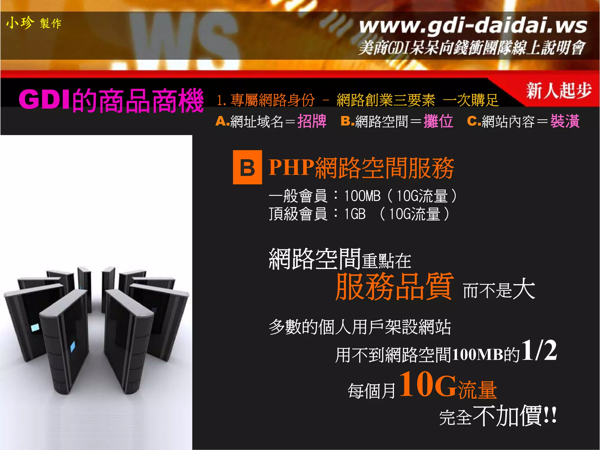 小珍 製作




 GDI的商品商機   1.專屬網路身份 - 網路創業三要素 一次購足
            A.網址域名＝招牌   B.網路空間＝攤位 C.網站內容＝裝潢


             B PHP網路空間服務
                一般會員：100MB（10G流量）
                頂級會員：1GB （10G流量）


                網路空間重點在
                        服務品質 而不是大
                多數的個人用戶架設網站
                        用不到網路空間100MB的   1/2
                        每個月   10G流量
                                完全不加價!!
 
