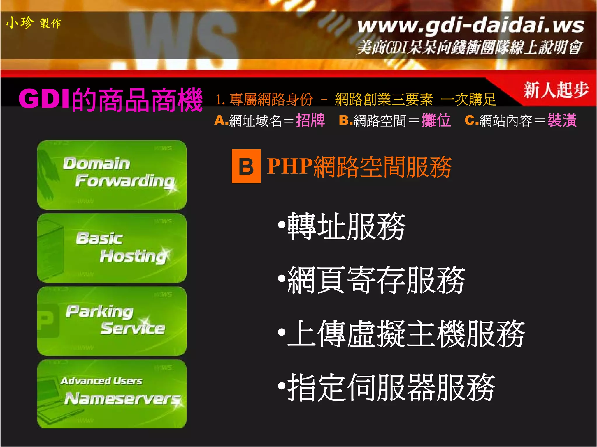 小珍 製作




 GDI的商品商機   1.專屬網路身份 - 網路創業三要素 一次購足
            A.網址域名＝招牌   B.網路空間＝攤位 C.網站內容＝裝潢


             B PHP網路空間服務

                 •轉址服務
                 •網頁寄存服務
                 •上傳虛擬主機服務
                 •指定伺服器服務
 