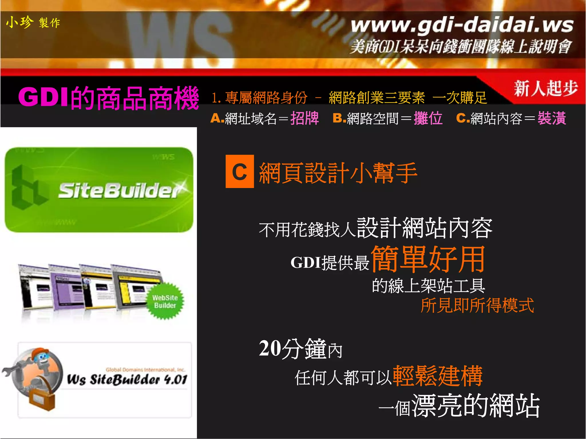 小珍 製作




 GDI的商品商機   1.專屬網路身份 - 網路創業三要素 一次購足
            A.網址域名＝招牌   B.網路空間＝攤位 C.網站內容＝裝潢



             C 網頁設計小幫手

               不用花錢找人設計網站內容

                  GDI提供最   簡單好用
                           的線上架站工具
                              所見即所得模式

               20分鐘內
                  任何人都可以輕鬆建構
                           一個   漂亮的網站
 