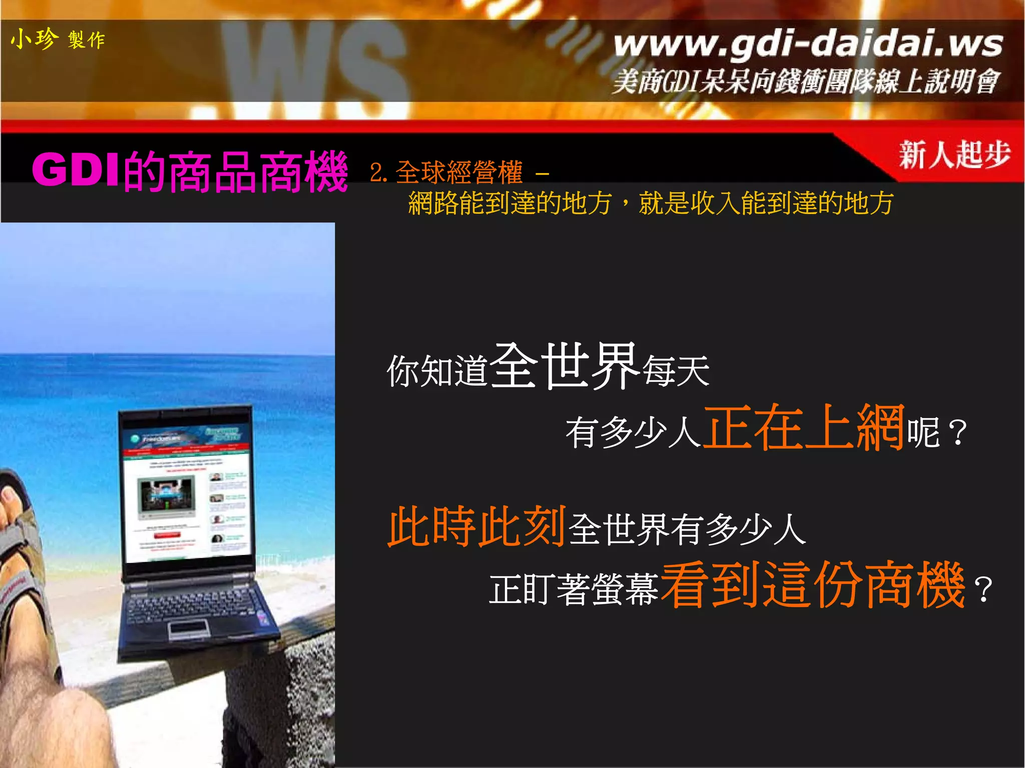 小珍 製作




 GDI的商品商機   2.全球經營權 –
               網路能到達的地方，就是收入能到達的地方




            你知道全世界每天
                    有多少人正在上網呢？

            此時此刻全世界有多少人
                正盯著螢幕看到這份商機？
 