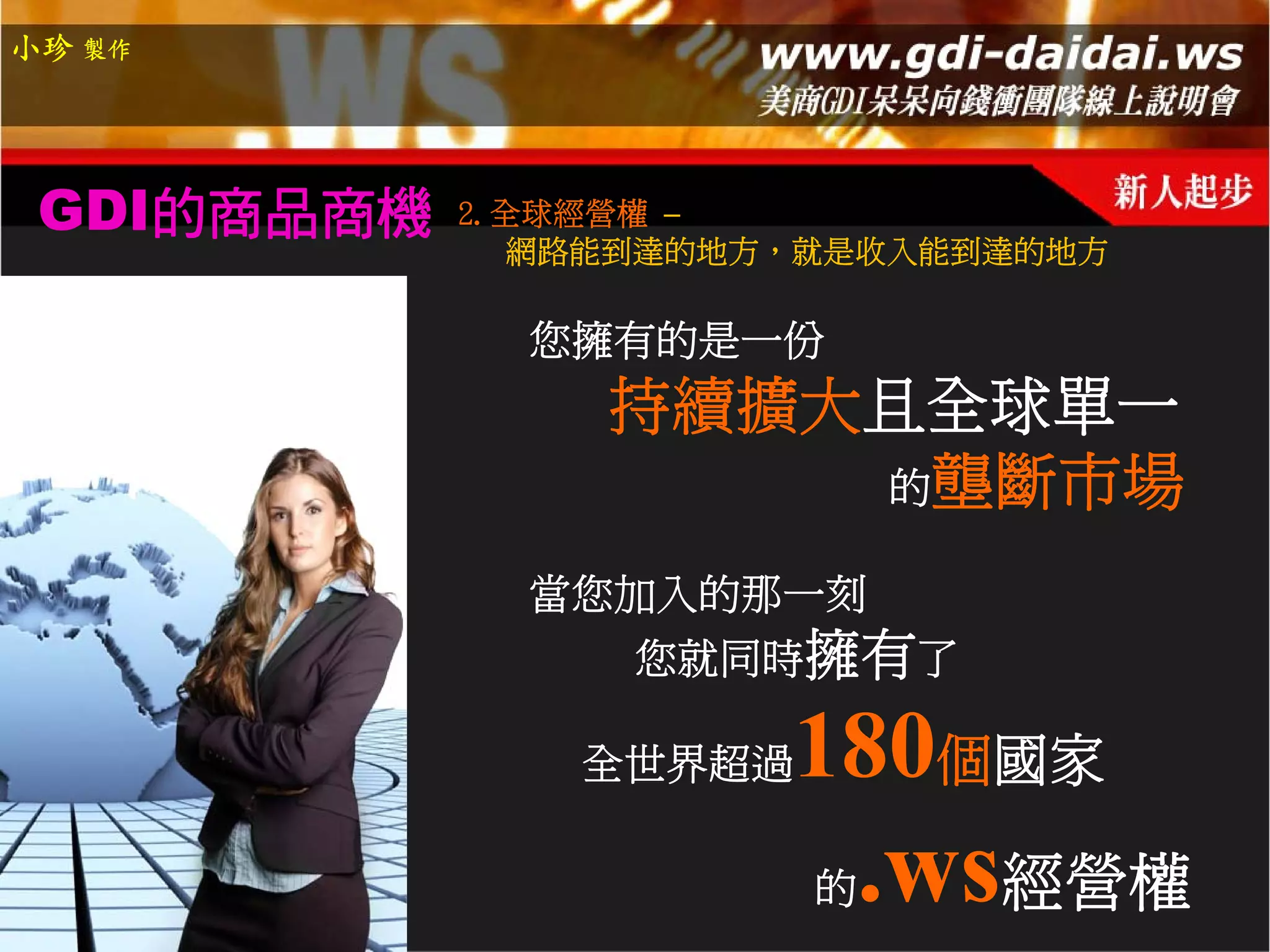 小珍 製作




 GDI的商品商機   2.全球經營權 –
               網路能到達的地方，就是收入能到達的地方

              您擁有的是一份
                 持續擴大且全球單一
                     的壟斷市場

              當您加入的那一刻
                 您就同時擁有了

                全世界超過   180個國家
                        的   .ws經營權
 