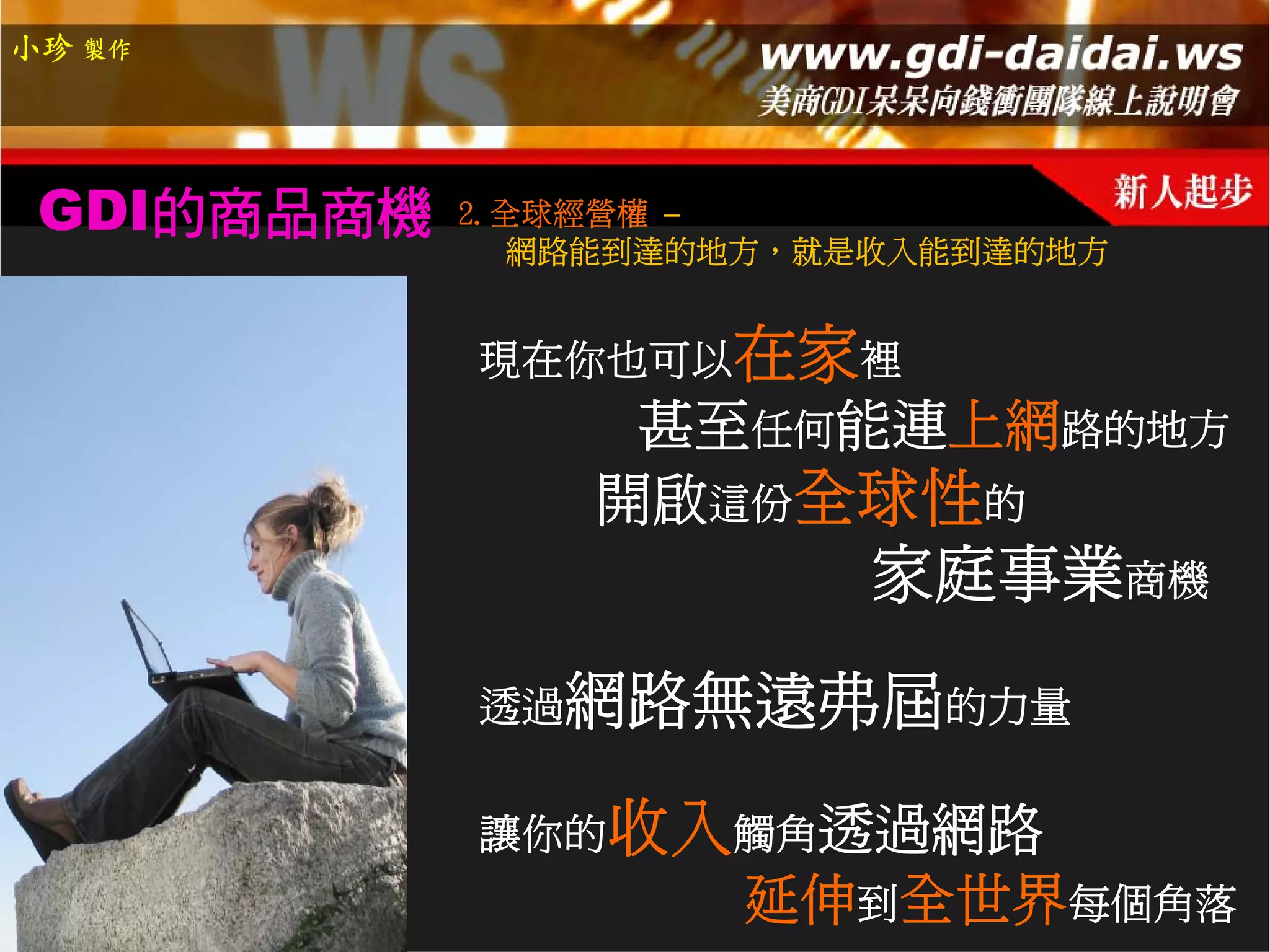 小珍 製作




 GDI的商品商機   2.全球經營權 –
               網路能到達的地方，就是收入能到達的地方


            現在你也可以在家裡
                 甚至任何能連上網路的地方
                開啟這份全球性的
                         家庭事業商機

            透過網路無遠弗屆的力量


            讓你的收入觸角透過網路
                     延伸到全世界每個角落
 