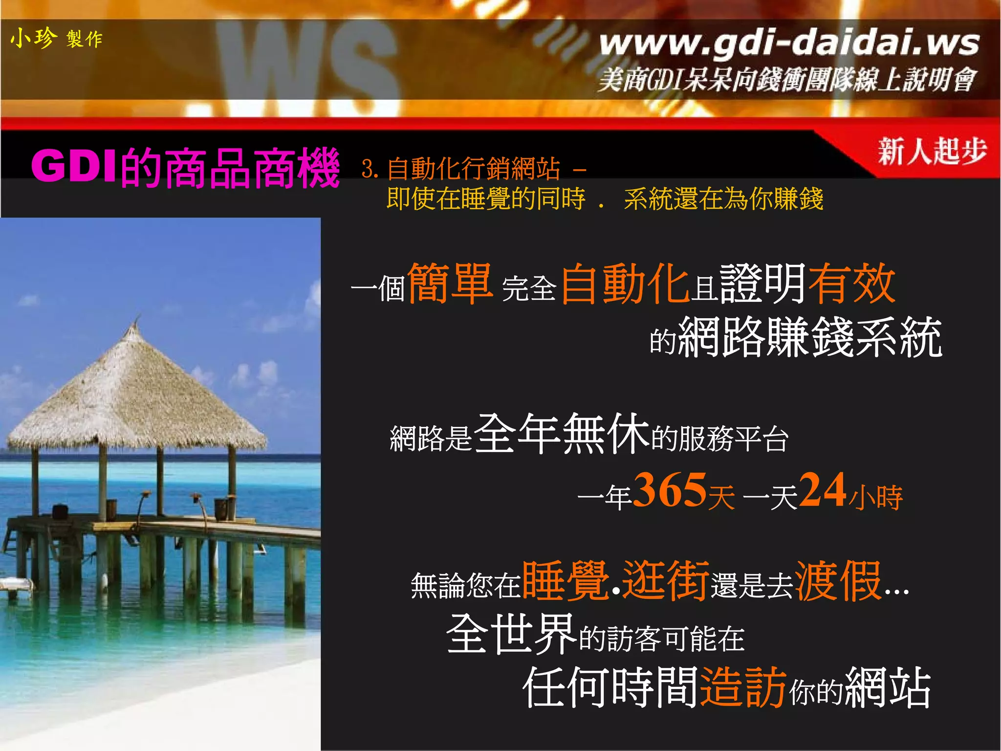 小珍 製作




 GDI的商品商機   3.自動化行銷網站 –
              即使在睡覺的同時 . 系統還在為你賺錢


            一個   簡單 完全自動化且證明有效
                        的網路賺錢系統


             網路是   全年無休的服務平台
                        一年   365天 一天24小時
                    睡覺.逛街還是去渡假…
                 無論您在
                  全世界的訪客可能在
                    任何時間造訪你的網站
 