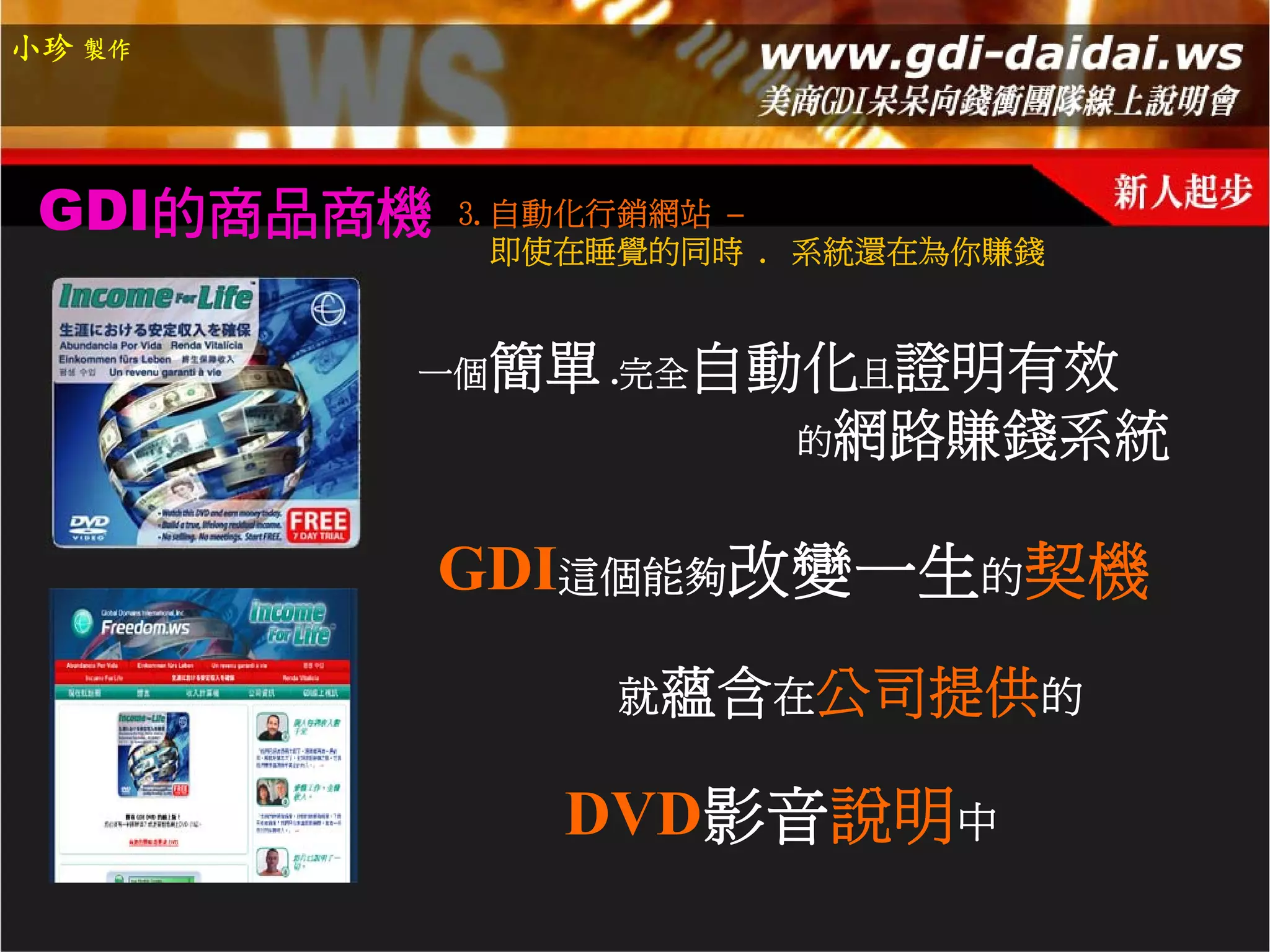 小珍 製作




 GDI的商品商機   3.自動化行銷網站 –
              即使在睡覺的同時 . 系統還在為你賺錢


        一個   簡單 .完全自動化且證明有效
                     的網路賺錢系統


            GDI這個能夠改變一生的契機
                 就蘊含在公司提供的

               DVD影音說明中
 