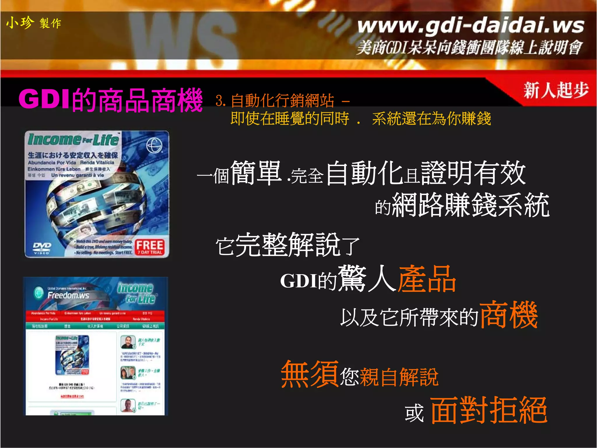 小珍 製作




 GDI的商品商機   3.自動化行銷網站 –
              即使在睡覺的同時 . 系統還在為你賺錢


        一個   簡單 .完全自動化且證明有效
                     的網路賺錢系統

            它完整解說了
                GDI的驚人產品
                     以及它所帶來的商機


                無須您親自解說
                     或 面對拒絕
 