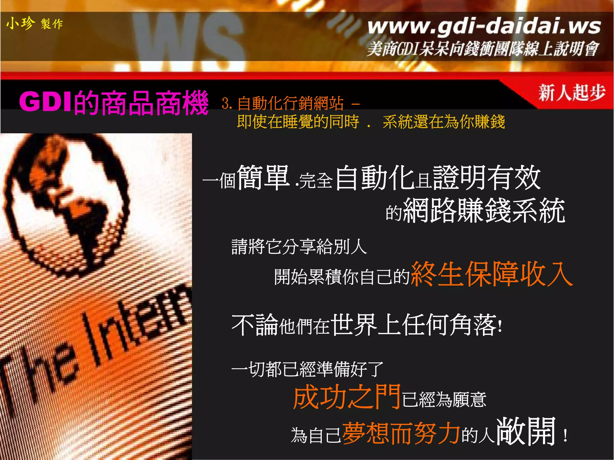 小珍 製作




 GDI的商品商機   3.自動化行銷網站 –
              即使在睡覺的同時 . 系統還在為你賺錢


        一個   簡單 .完全自動化且證明有效
                     的網路賺錢系統
            請將它分享給別人
               開始累積你自己的   終生保障收入
            不論他們在世界上任何角落!
            一切都已經準備好了
                 成功之門已經為願意
                 為自己夢想而努力的人     敞開！
 