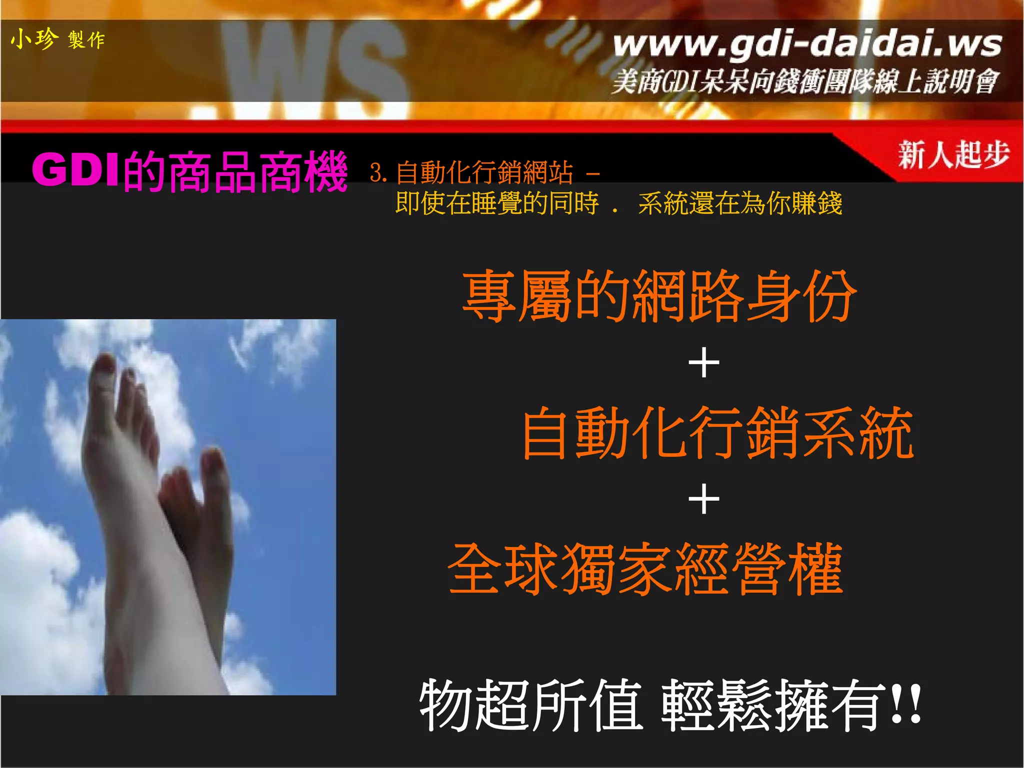 小珍 製作




 GDI的商品商機   3.自動化行銷網站 –
              即使在睡覺的同時 . 系統還在為你賺錢


               專屬的網路身份
                   +
                自動化行銷系統
                   +
               全球獨家經營權

              物超所值 輕鬆擁有!!
 
