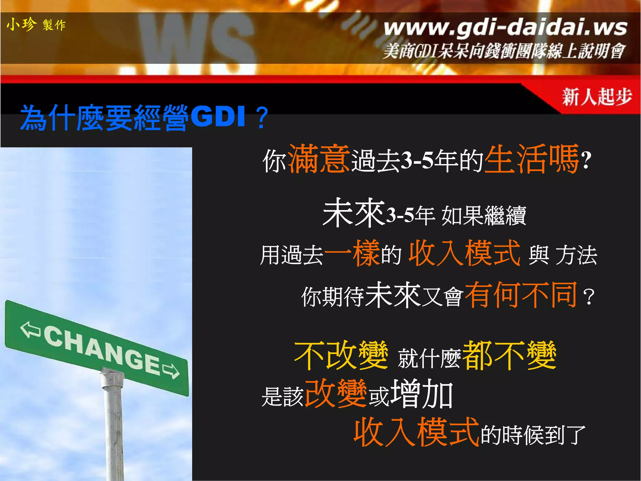 小珍 製作




 為什麼要經營GDI？
          你滿意過去3-5年的生活嗎?

              未來3-5年 如果繼續
          用過去一樣的 收入模式 與 方法
              你期待未來又會有何不同？

            不改變 就什麼都不變
          是該改變或增加
              收入模式的時候到了
 