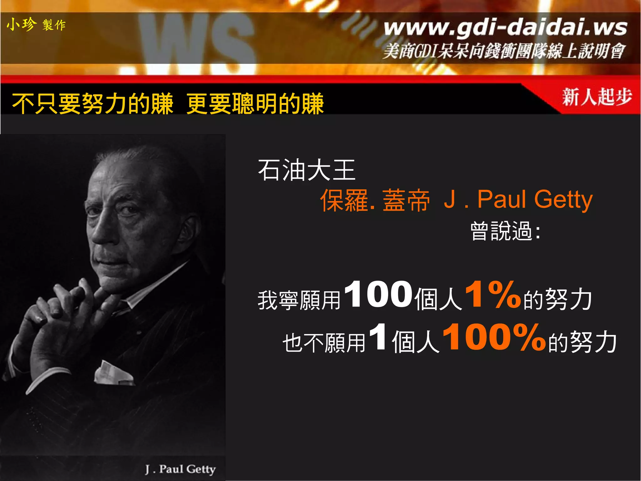 小珍 製作




不只要努力的賺 更要聰明的賺

          石油大王
             保羅.蓋帝 J . Paul Getty
                        曾說過:


          我寧願用 100個人1%的努力
            也不願用1個人100%的努力
 