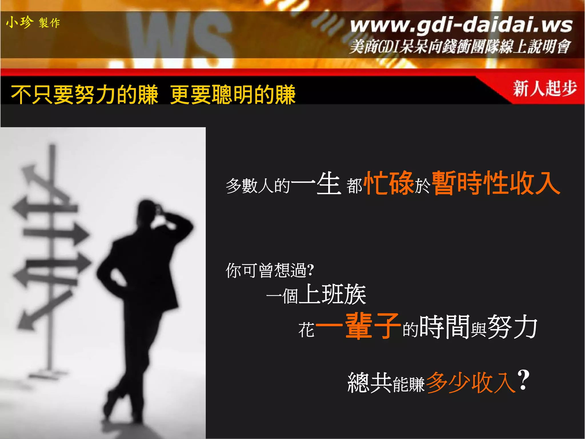 小珍 製作




不只要努力的賺 更要聰明的賺



          多數人的   一生 都忙碌於暫時性收入


          你可曾想過?
            一個上班族

                 花   一輩子的時間與努力
                      總共能賺多少收入?
 